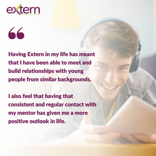 Quote: Having Extern in my life has meant that I have been able to meet and build relationships with young  people from similar backgrounds.   I also feel that having that consistent and regular contact with my mentor has given me a more positive outlook in life.